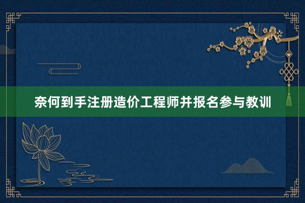 奈何到手注册造价工程师并报名参与教训